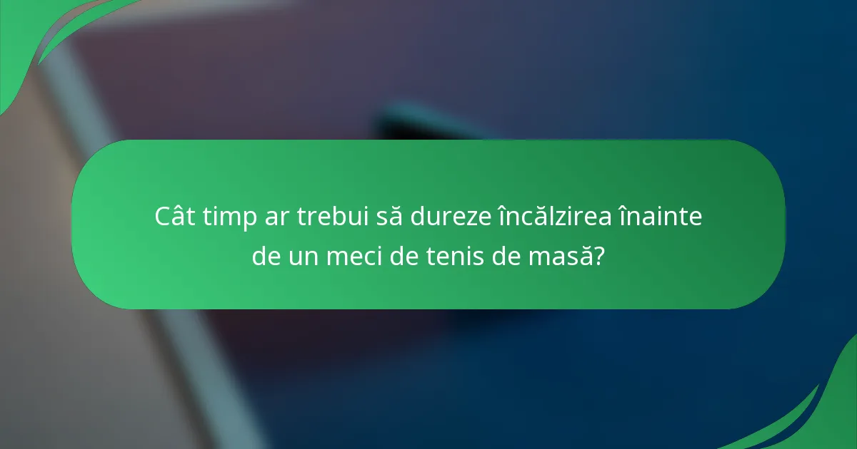 Cât timp ar trebui să dureze încălzirea înainte de un meci de tenis de masă?